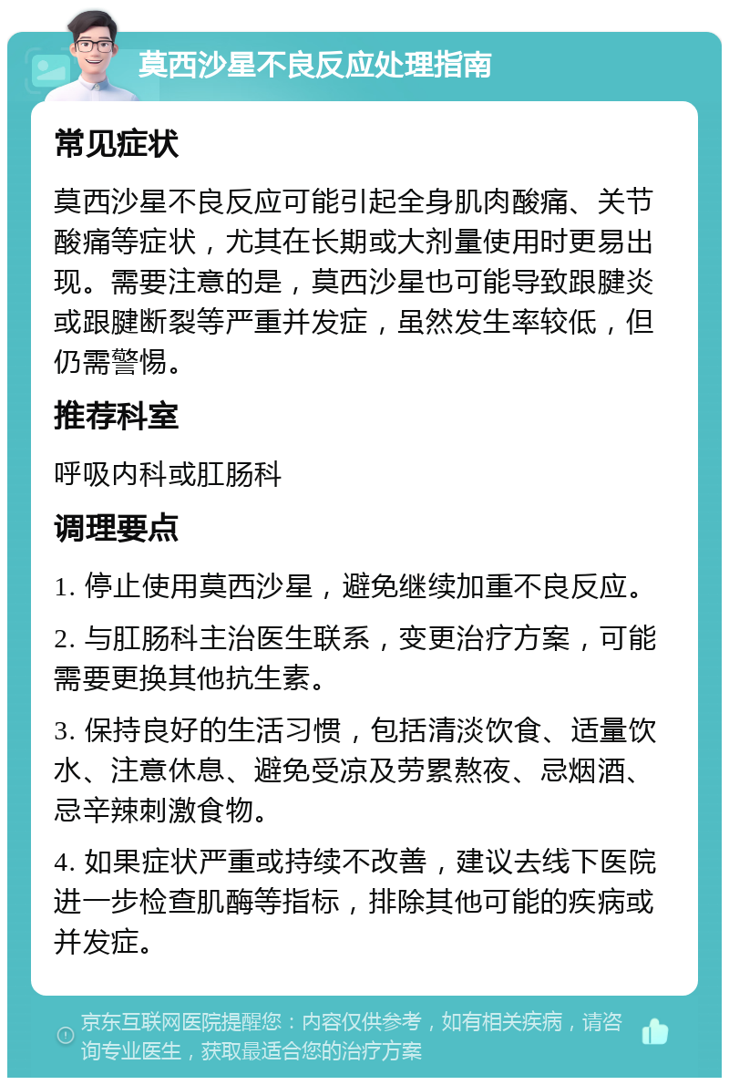 莫西沙星不良反应处理指南 常见症状 莫西沙星不良反应可能引起全身肌肉酸痛、关节酸痛等症状，尤其在长期或大剂量使用时更易出现。需要注意的是，莫西沙星也可能导致跟腱炎或跟腱断裂等严重并发症，虽然发生率较低，但仍需警惕。 推荐科室 呼吸内科或肛肠科 调理要点 1. 停止使用莫西沙星，避免继续加重不良反应。 2. 与肛肠科主治医生联系，变更治疗方案，可能需要更换其他抗生素。 3. 保持良好的生活习惯，包括清淡饮食、适量饮水、注意休息、避免受凉及劳累熬夜、忌烟酒、忌辛辣刺激食物。 4. 如果症状严重或持续不改善，建议去线下医院进一步检查肌酶等指标，排除其他可能的疾病或并发症。