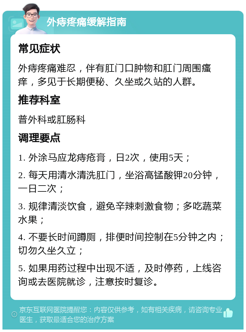 外痔疼痛缓解指南 常见症状 外痔疼痛难忍，伴有肛门口肿物和肛门周围瘙痒，多见于长期便秘、久坐或久站的人群。 推荐科室 普外科或肛肠科 调理要点 1. 外涂马应龙痔疮膏，日2次，使用5天； 2. 每天用清水清洗肛门，坐浴高锰酸钾20分钟，一日二次； 3. 规律清淡饮食，避免辛辣刺激食物；多吃蔬菜水果； 4. 不要长时间蹲厕，排便时间控制在5分钟之内；切勿久坐久立； 5. 如果用药过程中出现不适，及时停药，上线咨询或去医院就诊，注意按时复诊。