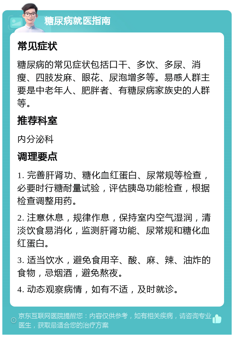 糖尿病就医指南 常见症状 糖尿病的常见症状包括口干、多饮、多尿、消瘦、四肢发麻、眼花、尿泡增多等。易感人群主要是中老年人、肥胖者、有糖尿病家族史的人群等。 推荐科室 内分泌科 调理要点 1. 完善肝肾功、糖化血红蛋白、尿常规等检查，必要时行糖耐量试验，评估胰岛功能检查，根据检查调整用药。 2. 注意休息，规律作息，保持室内空气湿润，清淡饮食易消化，监测肝肾功能、尿常规和糖化血红蛋白。 3. 适当饮水，避免食用辛、酸、麻、辣、油炸的食物，忌烟酒，避免熬夜。 4. 动态观察病情，如有不适，及时就诊。