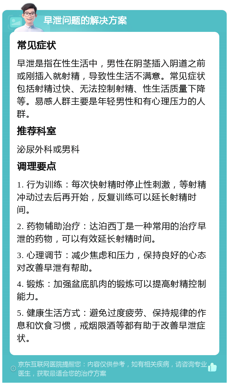 早泄问题的解决方案 常见症状 早泄是指在性生活中，男性在阴茎插入阴道之前或刚插入就射精，导致性生活不满意。常见症状包括射精过快、无法控制射精、性生活质量下降等。易感人群主要是年轻男性和有心理压力的人群。 推荐科室 泌尿外科或男科 调理要点 1. 行为训练：每次快射精时停止性刺激，等射精冲动过去后再开始，反复训练可以延长射精时间。 2. 药物辅助治疗：达泊西丁是一种常用的治疗早泄的药物，可以有效延长射精时间。 3. 心理调节：减少焦虑和压力，保持良好的心态对改善早泄有帮助。 4. 锻炼：加强盆底肌肉的锻炼可以提高射精控制能力。 5. 健康生活方式：避免过度疲劳、保持规律的作息和饮食习惯，戒烟限酒等都有助于改善早泄症状。