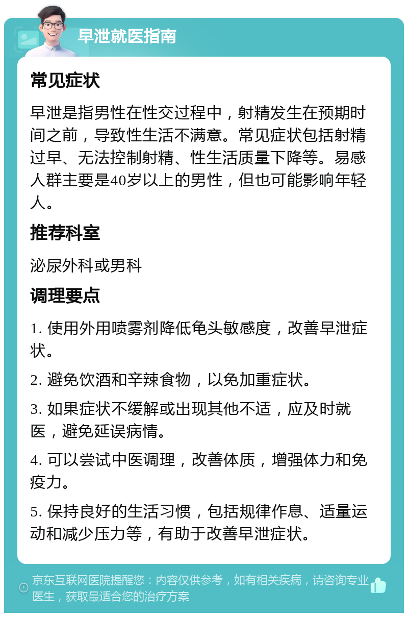 早泄就医指南 常见症状 早泄是指男性在性交过程中，射精发生在预期时间之前，导致性生活不满意。常见症状包括射精过早、无法控制射精、性生活质量下降等。易感人群主要是40岁以上的男性，但也可能影响年轻人。 推荐科室 泌尿外科或男科 调理要点 1. 使用外用喷雾剂降低龟头敏感度，改善早泄症状。 2. 避免饮酒和辛辣食物，以免加重症状。 3. 如果症状不缓解或出现其他不适，应及时就医，避免延误病情。 4. 可以尝试中医调理，改善体质，增强体力和免疫力。 5. 保持良好的生活习惯，包括规律作息、适量运动和减少压力等，有助于改善早泄症状。