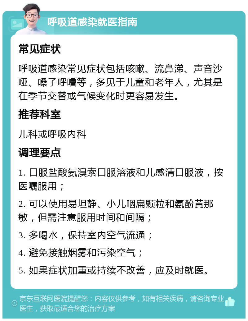 呼吸道感染就医指南 常见症状 呼吸道感染常见症状包括咳嗽、流鼻涕、声音沙哑、嗓子呼噜等，多见于儿童和老年人，尤其是在季节交替或气候变化时更容易发生。 推荐科室 儿科或呼吸内科 调理要点 1. 口服盐酸氨溴索口服溶液和儿感清口服液，按医嘱服用； 2. 可以使用易坦静、小儿咽扁颗粒和氨酚黄那敏，但需注意服用时间和间隔； 3. 多喝水，保持室内空气流通； 4. 避免接触烟雾和污染空气； 5. 如果症状加重或持续不改善，应及时就医。