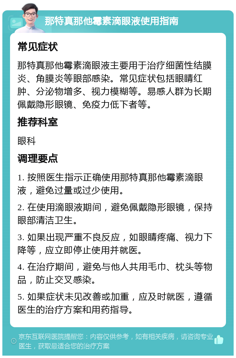 那特真那他霉素滴眼液使用指南 常见症状 那特真那他霉素滴眼液主要用于治疗细菌性结膜炎、角膜炎等眼部感染。常见症状包括眼睛红肿、分泌物增多、视力模糊等。易感人群为长期佩戴隐形眼镜、免疫力低下者等。 推荐科室 眼科 调理要点 1. 按照医生指示正确使用那特真那他霉素滴眼液，避免过量或过少使用。 2. 在使用滴眼液期间，避免佩戴隐形眼镜，保持眼部清洁卫生。 3. 如果出现严重不良反应，如眼睛疼痛、视力下降等，应立即停止使用并就医。 4. 在治疗期间，避免与他人共用毛巾、枕头等物品，防止交叉感染。 5. 如果症状未见改善或加重，应及时就医，遵循医生的治疗方案和用药指导。