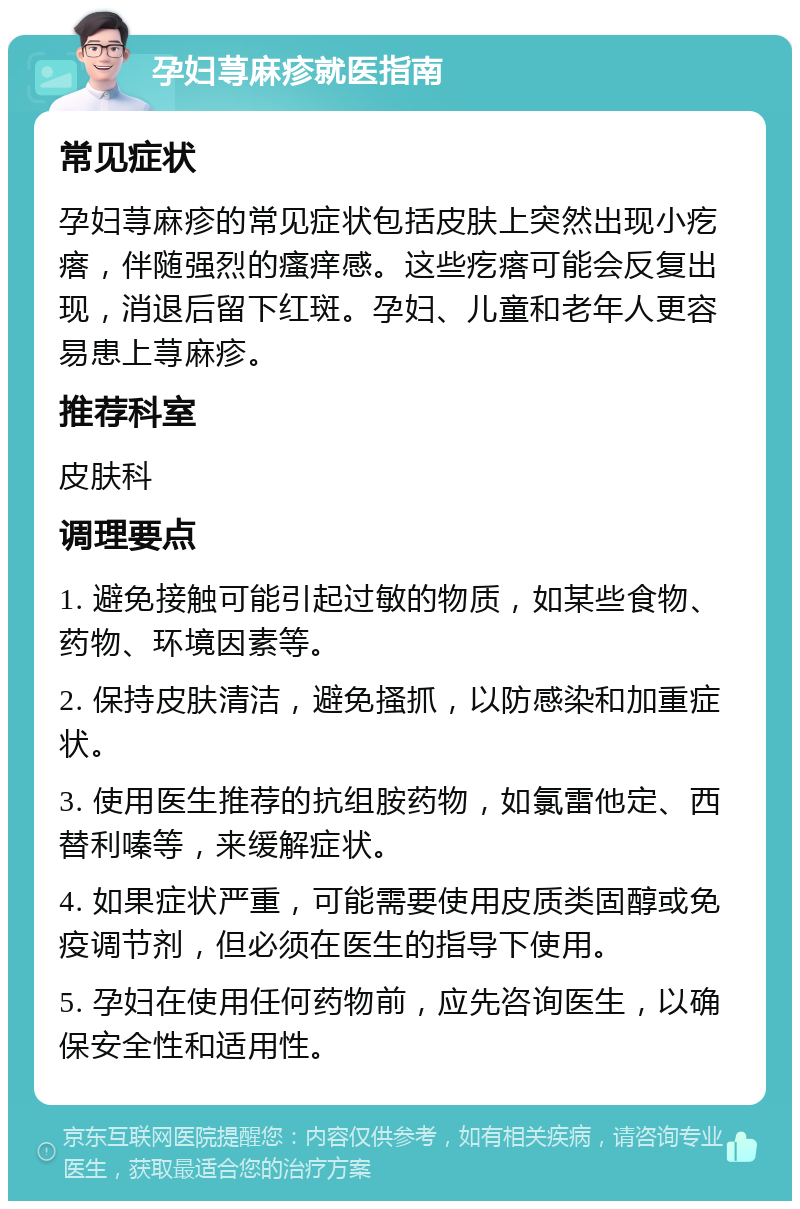 孕妇荨麻疹就医指南 常见症状 孕妇荨麻疹的常见症状包括皮肤上突然出现小疙瘩，伴随强烈的瘙痒感。这些疙瘩可能会反复出现，消退后留下红斑。孕妇、儿童和老年人更容易患上荨麻疹。 推荐科室 皮肤科 调理要点 1. 避免接触可能引起过敏的物质，如某些食物、药物、环境因素等。 2. 保持皮肤清洁，避免搔抓，以防感染和加重症状。 3. 使用医生推荐的抗组胺药物，如氯雷他定、西替利嗪等，来缓解症状。 4. 如果症状严重，可能需要使用皮质类固醇或免疫调节剂，但必须在医生的指导下使用。 5. 孕妇在使用任何药物前，应先咨询医生，以确保安全性和适用性。