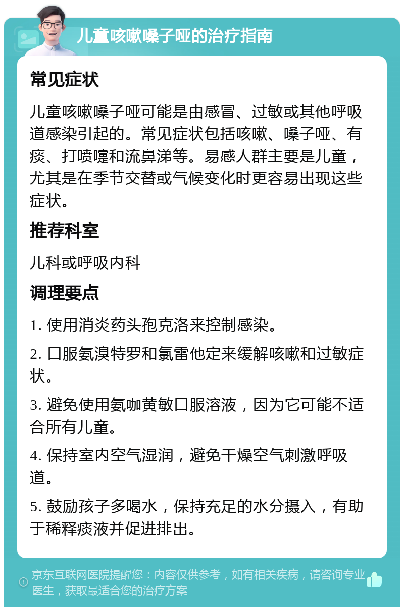 儿童咳嗽嗓子哑的治疗指南 常见症状 儿童咳嗽嗓子哑可能是由感冒、过敏或其他呼吸道感染引起的。常见症状包括咳嗽、嗓子哑、有痰、打喷嚏和流鼻涕等。易感人群主要是儿童，尤其是在季节交替或气候变化时更容易出现这些症状。 推荐科室 儿科或呼吸内科 调理要点 1. 使用消炎药头孢克洛来控制感染。 2. 口服氨溴特罗和氯雷他定来缓解咳嗽和过敏症状。 3. 避免使用氨咖黄敏口服溶液，因为它可能不适合所有儿童。 4. 保持室内空气湿润，避免干燥空气刺激呼吸道。 5. 鼓励孩子多喝水，保持充足的水分摄入，有助于稀释痰液并促进排出。