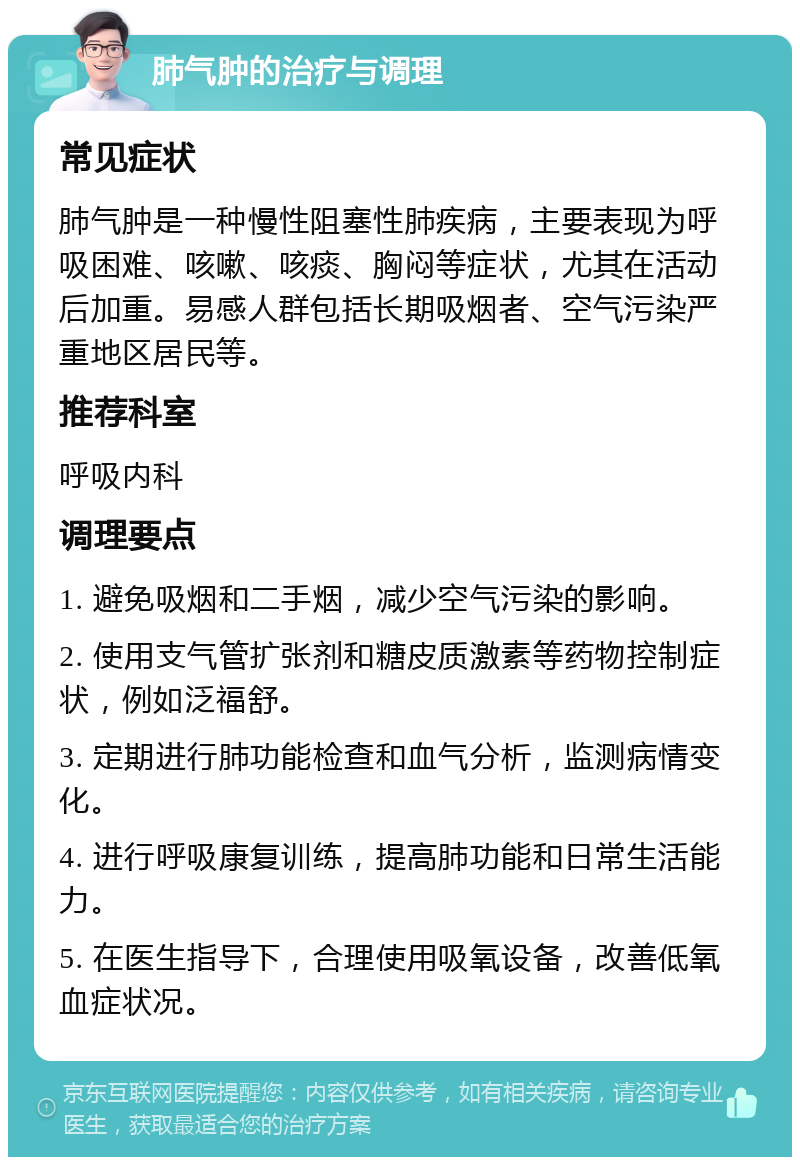 肺气肿的治疗与调理 常见症状 肺气肿是一种慢性阻塞性肺疾病，主要表现为呼吸困难、咳嗽、咳痰、胸闷等症状，尤其在活动后加重。易感人群包括长期吸烟者、空气污染严重地区居民等。 推荐科室 呼吸内科 调理要点 1. 避免吸烟和二手烟，减少空气污染的影响。 2. 使用支气管扩张剂和糖皮质激素等药物控制症状，例如泛福舒。 3. 定期进行肺功能检查和血气分析，监测病情变化。 4. 进行呼吸康复训练，提高肺功能和日常生活能力。 5. 在医生指导下，合理使用吸氧设备，改善低氧血症状况。