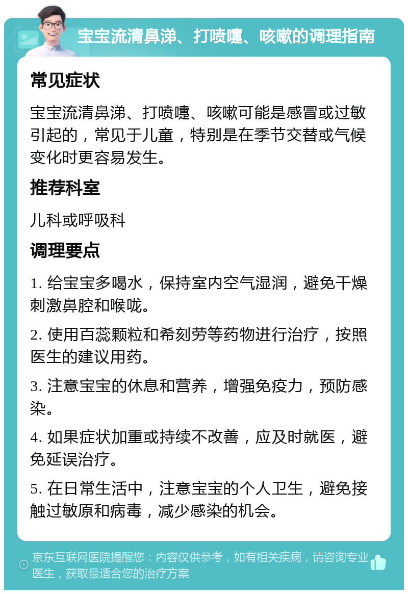 宝宝流清鼻涕、打喷嚏、咳嗽的调理指南 常见症状 宝宝流清鼻涕、打喷嚏、咳嗽可能是感冒或过敏引起的，常见于儿童，特别是在季节交替或气候变化时更容易发生。 推荐科室 儿科或呼吸科 调理要点 1. 给宝宝多喝水，保持室内空气湿润，避免干燥刺激鼻腔和喉咙。 2. 使用百蕊颗粒和希刻劳等药物进行治疗，按照医生的建议用药。 3. 注意宝宝的休息和营养，增强免疫力，预防感染。 4. 如果症状加重或持续不改善，应及时就医，避免延误治疗。 5. 在日常生活中，注意宝宝的个人卫生，避免接触过敏原和病毒，减少感染的机会。