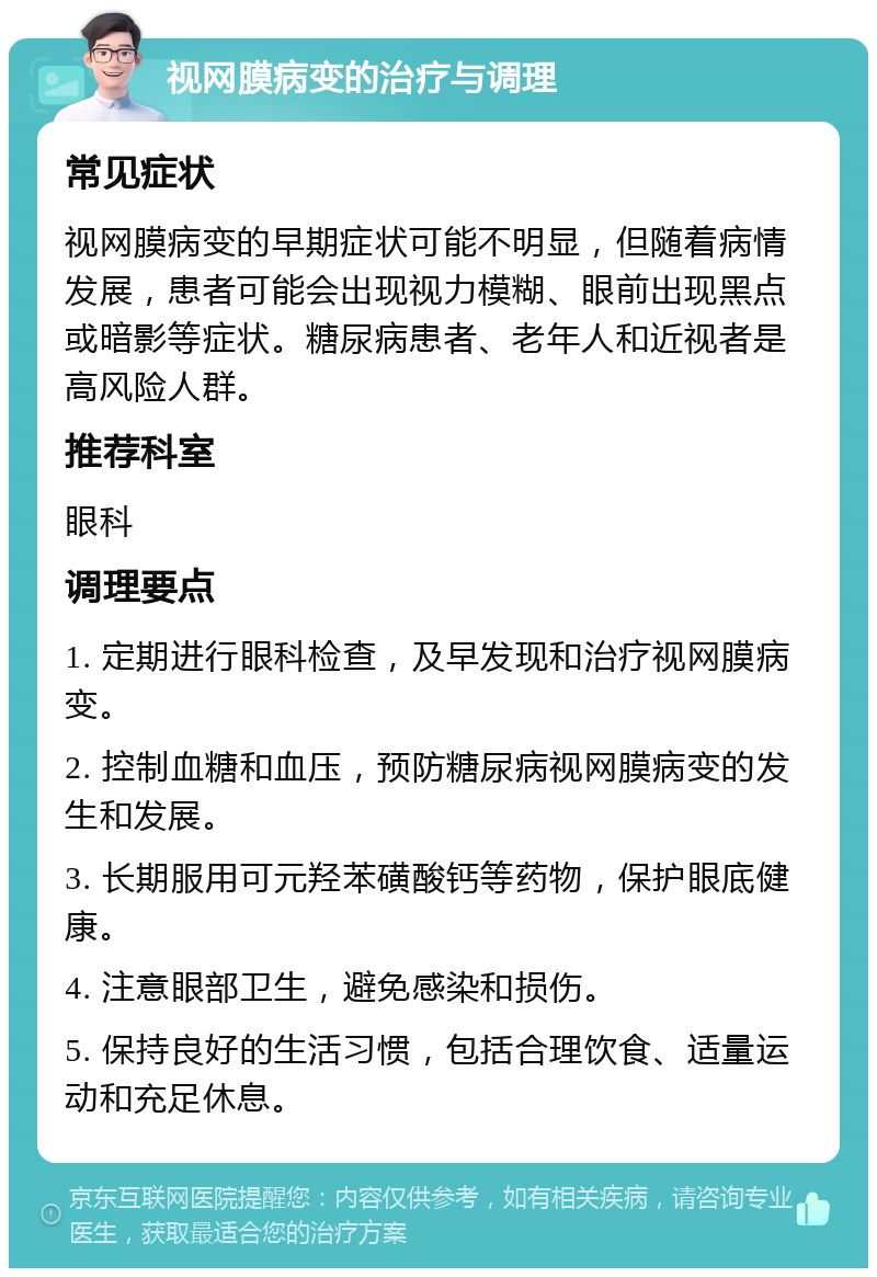 视网膜病变的治疗与调理 常见症状 视网膜病变的早期症状可能不明显，但随着病情发展，患者可能会出现视力模糊、眼前出现黑点或暗影等症状。糖尿病患者、老年人和近视者是高风险人群。 推荐科室 眼科 调理要点 1. 定期进行眼科检查，及早发现和治疗视网膜病变。 2. 控制血糖和血压，预防糖尿病视网膜病变的发生和发展。 3. 长期服用可元羟苯磺酸钙等药物，保护眼底健康。 4. 注意眼部卫生，避免感染和损伤。 5. 保持良好的生活习惯，包括合理饮食、适量运动和充足休息。