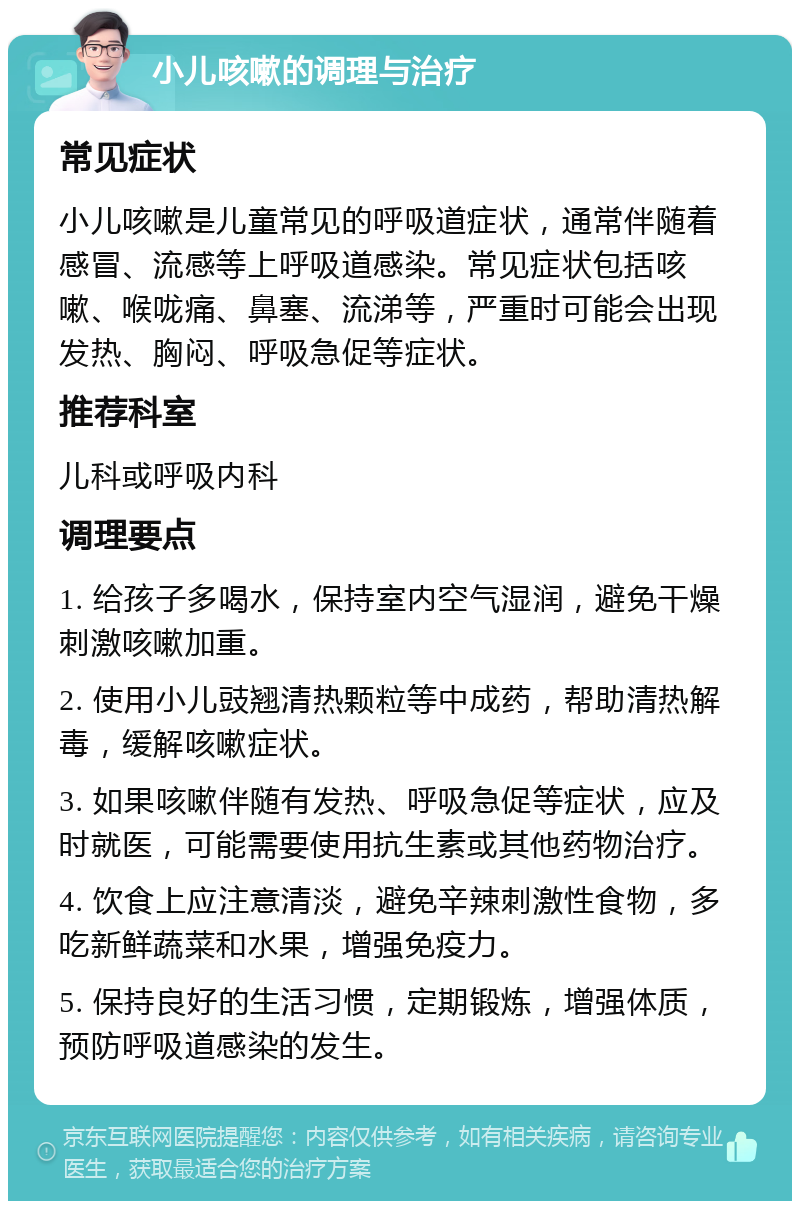 小儿咳嗽的调理与治疗 常见症状 小儿咳嗽是儿童常见的呼吸道症状，通常伴随着感冒、流感等上呼吸道感染。常见症状包括咳嗽、喉咙痛、鼻塞、流涕等，严重时可能会出现发热、胸闷、呼吸急促等症状。 推荐科室 儿科或呼吸内科 调理要点 1. 给孩子多喝水，保持室内空气湿润，避免干燥刺激咳嗽加重。 2. 使用小儿豉翘清热颗粒等中成药，帮助清热解毒，缓解咳嗽症状。 3. 如果咳嗽伴随有发热、呼吸急促等症状，应及时就医，可能需要使用抗生素或其他药物治疗。 4. 饮食上应注意清淡，避免辛辣刺激性食物，多吃新鲜蔬菜和水果，增强免疫力。 5. 保持良好的生活习惯，定期锻炼，增强体质，预防呼吸道感染的发生。