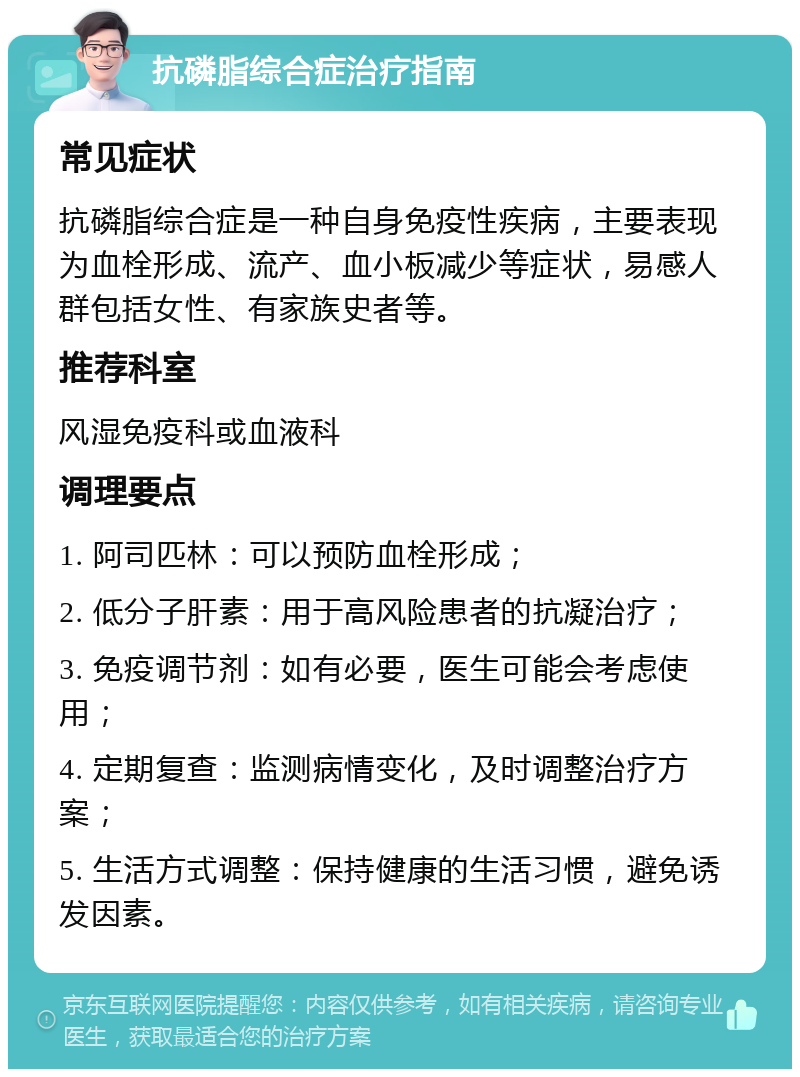 抗磷脂综合症治疗指南 常见症状 抗磷脂综合症是一种自身免疫性疾病，主要表现为血栓形成、流产、血小板减少等症状，易感人群包括女性、有家族史者等。 推荐科室 风湿免疫科或血液科 调理要点 1. 阿司匹林：可以预防血栓形成； 2. 低分子肝素：用于高风险患者的抗凝治疗； 3. 免疫调节剂：如有必要，医生可能会考虑使用； 4. 定期复查：监测病情变化，及时调整治疗方案； 5. 生活方式调整：保持健康的生活习惯，避免诱发因素。