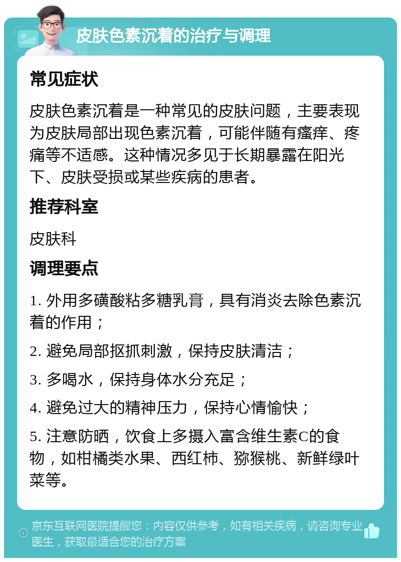 皮肤色素沉着的治疗与调理 常见症状 皮肤色素沉着是一种常见的皮肤问题，主要表现为皮肤局部出现色素沉着，可能伴随有瘙痒、疼痛等不适感。这种情况多见于长期暴露在阳光下、皮肤受损或某些疾病的患者。 推荐科室 皮肤科 调理要点 1. 外用多磺酸粘多糖乳膏，具有消炎去除色素沉着的作用； 2. 避免局部抠抓刺激，保持皮肤清洁； 3. 多喝水，保持身体水分充足； 4. 避免过大的精神压力，保持心情愉快； 5. 注意防晒，饮食上多摄入富含维生素C的食物，如柑橘类水果、西红柿、猕猴桃、新鲜绿叶菜等。