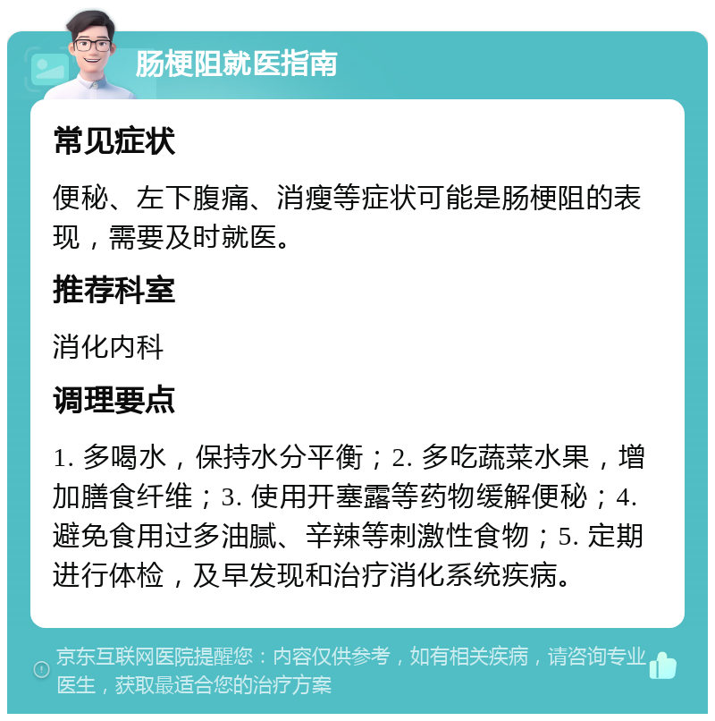 肠梗阻就医指南 常见症状 便秘、左下腹痛、消瘦等症状可能是肠梗阻的表现，需要及时就医。 推荐科室 消化内科 调理要点 1. 多喝水，保持水分平衡；2. 多吃蔬菜水果，增加膳食纤维；3. 使用开塞露等药物缓解便秘；4. 避免食用过多油腻、辛辣等刺激性食物；5. 定期进行体检，及早发现和治疗消化系统疾病。