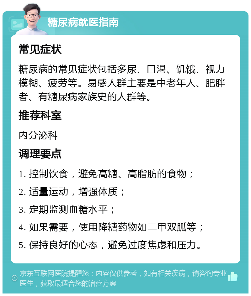 糖尿病就医指南 常见症状 糖尿病的常见症状包括多尿、口渴、饥饿、视力模糊、疲劳等。易感人群主要是中老年人、肥胖者、有糖尿病家族史的人群等。 推荐科室 内分泌科 调理要点 1. 控制饮食，避免高糖、高脂肪的食物； 2. 适量运动，增强体质； 3. 定期监测血糖水平； 4. 如果需要，使用降糖药物如二甲双胍等； 5. 保持良好的心态，避免过度焦虑和压力。