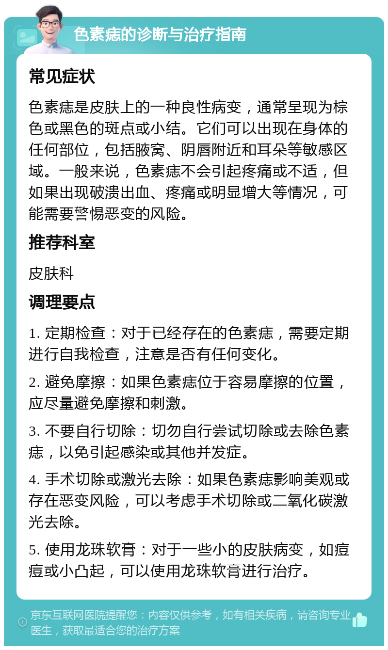 色素痣的诊断与治疗指南 常见症状 色素痣是皮肤上的一种良性病变，通常呈现为棕色或黑色的斑点或小结。它们可以出现在身体的任何部位，包括腋窝、阴唇附近和耳朵等敏感区域。一般来说，色素痣不会引起疼痛或不适，但如果出现破溃出血、疼痛或明显增大等情况，可能需要警惕恶变的风险。 推荐科室 皮肤科 调理要点 1. 定期检查：对于已经存在的色素痣，需要定期进行自我检查，注意是否有任何变化。 2. 避免摩擦：如果色素痣位于容易摩擦的位置，应尽量避免摩擦和刺激。 3. 不要自行切除：切勿自行尝试切除或去除色素痣，以免引起感染或其他并发症。 4. 手术切除或激光去除：如果色素痣影响美观或存在恶变风险，可以考虑手术切除或二氧化碳激光去除。 5. 使用龙珠软膏：对于一些小的皮肤病变，如痘痘或小凸起，可以使用龙珠软膏进行治疗。