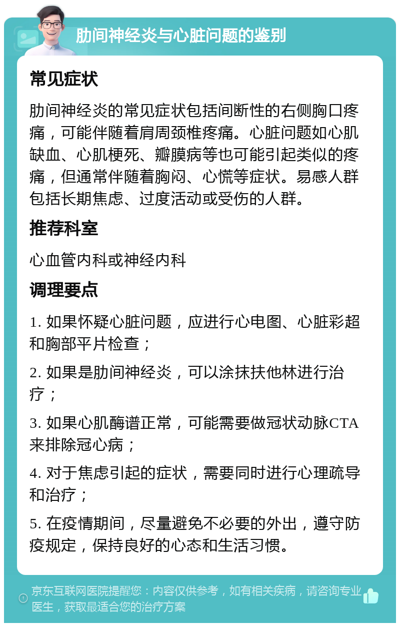 肋间神经炎与心脏问题的鉴别 常见症状 肋间神经炎的常见症状包括间断性的右侧胸口疼痛，可能伴随着肩周颈椎疼痛。心脏问题如心肌缺血、心肌梗死、瓣膜病等也可能引起类似的疼痛，但通常伴随着胸闷、心慌等症状。易感人群包括长期焦虑、过度活动或受伤的人群。 推荐科室 心血管内科或神经内科 调理要点 1. 如果怀疑心脏问题，应进行心电图、心脏彩超和胸部平片检查； 2. 如果是肋间神经炎，可以涂抹扶他林进行治疗； 3. 如果心肌酶谱正常，可能需要做冠状动脉CTA来排除冠心病； 4. 对于焦虑引起的症状，需要同时进行心理疏导和治疗； 5. 在疫情期间，尽量避免不必要的外出，遵守防疫规定，保持良好的心态和生活习惯。