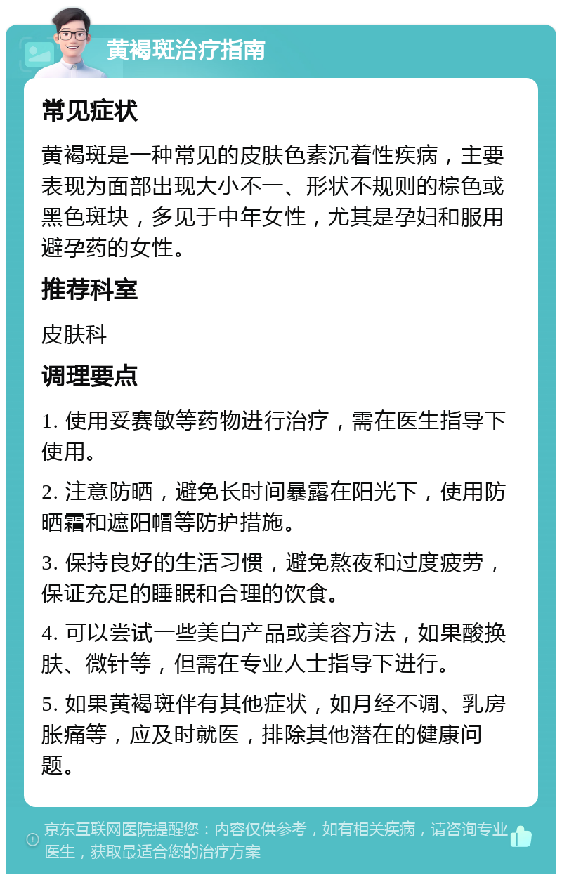 黄褐斑治疗指南 常见症状 黄褐斑是一种常见的皮肤色素沉着性疾病，主要表现为面部出现大小不一、形状不规则的棕色或黑色斑块，多见于中年女性，尤其是孕妇和服用避孕药的女性。 推荐科室 皮肤科 调理要点 1. 使用妥赛敏等药物进行治疗，需在医生指导下使用。 2. 注意防晒，避免长时间暴露在阳光下，使用防晒霜和遮阳帽等防护措施。 3. 保持良好的生活习惯，避免熬夜和过度疲劳，保证充足的睡眠和合理的饮食。 4. 可以尝试一些美白产品或美容方法，如果酸换肤、微针等，但需在专业人士指导下进行。 5. 如果黄褐斑伴有其他症状，如月经不调、乳房胀痛等，应及时就医，排除其他潜在的健康问题。