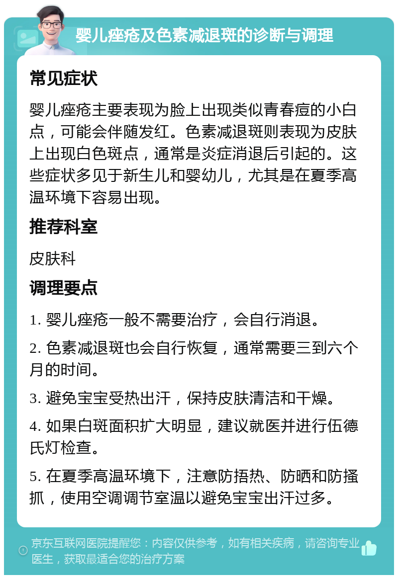 婴儿痤疮及色素减退斑的诊断与调理 常见症状 婴儿痤疮主要表现为脸上出现类似青春痘的小白点，可能会伴随发红。色素减退斑则表现为皮肤上出现白色斑点，通常是炎症消退后引起的。这些症状多见于新生儿和婴幼儿，尤其是在夏季高温环境下容易出现。 推荐科室 皮肤科 调理要点 1. 婴儿痤疮一般不需要治疗，会自行消退。 2. 色素减退斑也会自行恢复，通常需要三到六个月的时间。 3. 避免宝宝受热出汗，保持皮肤清洁和干燥。 4. 如果白斑面积扩大明显，建议就医并进行伍德氏灯检查。 5. 在夏季高温环境下，注意防捂热、防晒和防搔抓，使用空调调节室温以避免宝宝出汗过多。