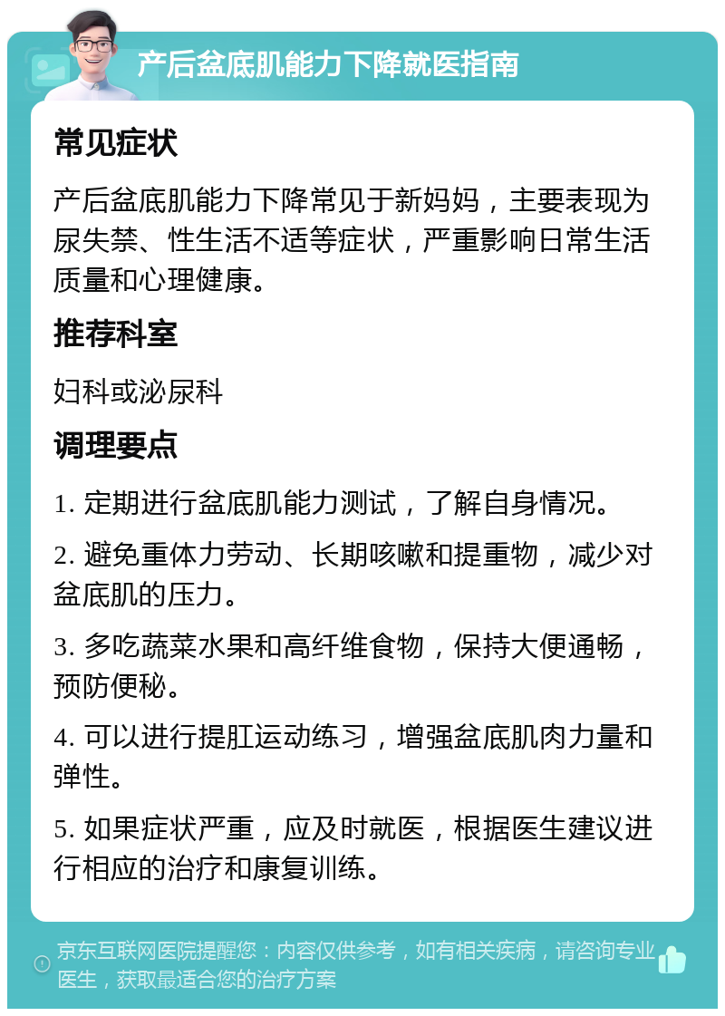 产后盆底肌能力下降就医指南 常见症状 产后盆底肌能力下降常见于新妈妈，主要表现为尿失禁、性生活不适等症状，严重影响日常生活质量和心理健康。 推荐科室 妇科或泌尿科 调理要点 1. 定期进行盆底肌能力测试，了解自身情况。 2. 避免重体力劳动、长期咳嗽和提重物，减少对盆底肌的压力。 3. 多吃蔬菜水果和高纤维食物，保持大便通畅，预防便秘。 4. 可以进行提肛运动练习，增强盆底肌肉力量和弹性。 5. 如果症状严重，应及时就医，根据医生建议进行相应的治疗和康复训练。