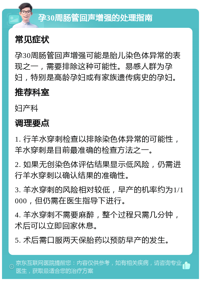 孕30周肠管回声增强的处理指南 常见症状 孕30周肠管回声增强可能是胎儿染色体异常的表现之一，需要排除这种可能性。易感人群为孕妇，特别是高龄孕妇或有家族遗传病史的孕妇。 推荐科室 妇产科 调理要点 1. 行羊水穿刺检查以排除染色体异常的可能性，羊水穿刺是目前最准确的检查方法之一。 2. 如果无创染色体评估结果显示低风险，仍需进行羊水穿刺以确认结果的准确性。 3. 羊水穿刺的风险相对较低，早产的机率约为1/1000，但仍需在医生指导下进行。 4. 羊水穿刺不需要麻醉，整个过程只需几分钟，术后可以立即回家休息。 5. 术后需口服两天保胎药以预防早产的发生。