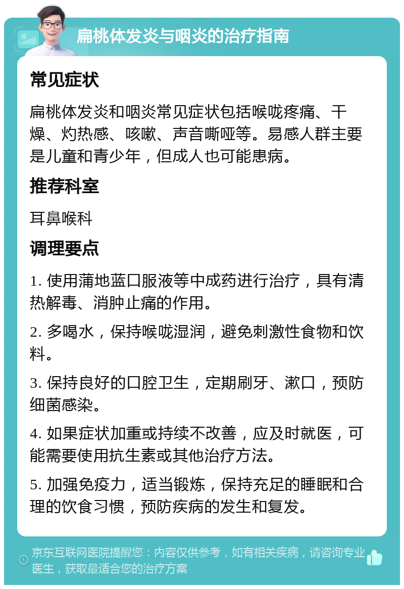 扁桃体发炎与咽炎的治疗指南 常见症状 扁桃体发炎和咽炎常见症状包括喉咙疼痛、干燥、灼热感、咳嗽、声音嘶哑等。易感人群主要是儿童和青少年，但成人也可能患病。 推荐科室 耳鼻喉科 调理要点 1. 使用蒲地蓝口服液等中成药进行治疗，具有清热解毒、消肿止痛的作用。 2. 多喝水，保持喉咙湿润，避免刺激性食物和饮料。 3. 保持良好的口腔卫生，定期刷牙、漱口，预防细菌感染。 4. 如果症状加重或持续不改善，应及时就医，可能需要使用抗生素或其他治疗方法。 5. 加强免疫力，适当锻炼，保持充足的睡眠和合理的饮食习惯，预防疾病的发生和复发。