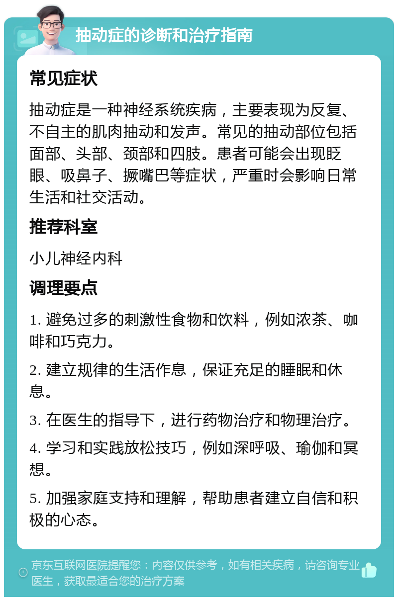 抽动症的诊断和治疗指南 常见症状 抽动症是一种神经系统疾病，主要表现为反复、不自主的肌肉抽动和发声。常见的抽动部位包括面部、头部、颈部和四肢。患者可能会出现眨眼、吸鼻子、撅嘴巴等症状，严重时会影响日常生活和社交活动。 推荐科室 小儿神经内科 调理要点 1. 避免过多的刺激性食物和饮料，例如浓茶、咖啡和巧克力。 2. 建立规律的生活作息，保证充足的睡眠和休息。 3. 在医生的指导下，进行药物治疗和物理治疗。 4. 学习和实践放松技巧，例如深呼吸、瑜伽和冥想。 5. 加强家庭支持和理解，帮助患者建立自信和积极的心态。