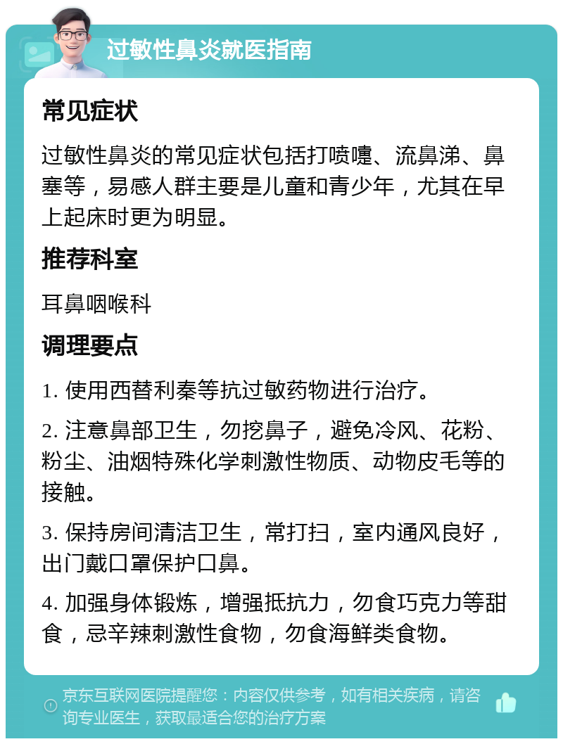 过敏性鼻炎就医指南 常见症状 过敏性鼻炎的常见症状包括打喷嚏、流鼻涕、鼻塞等，易感人群主要是儿童和青少年，尤其在早上起床时更为明显。 推荐科室 耳鼻咽喉科 调理要点 1. 使用西替利秦等抗过敏药物进行治疗。 2. 注意鼻部卫生，勿挖鼻子，避免冷风、花粉、粉尘、油烟特殊化学刺激性物质、动物皮毛等的接触。 3. 保持房间清洁卫生，常打扫，室内通风良好，出门戴口罩保护口鼻。 4. 加强身体锻炼，增强抵抗力，勿食巧克力等甜食，忌辛辣刺激性食物，勿食海鲜类食物。