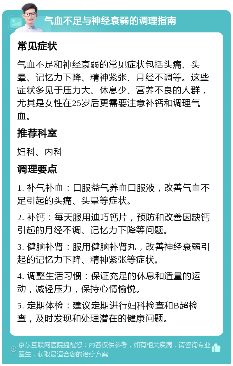 气血不足与神经衰弱的调理指南 常见症状 气血不足和神经衰弱的常见症状包括头痛、头晕、记忆力下降、精神紧张、月经不调等。这些症状多见于压力大、休息少、营养不良的人群，尤其是女性在25岁后更需要注意补钙和调理气血。 推荐科室 妇科、内科 调理要点 1. 补气补血：口服益气养血口服液，改善气血不足引起的头痛、头晕等症状。 2. 补钙：每天服用迪巧钙片，预防和改善因缺钙引起的月经不调、记忆力下降等问题。 3. 健脑补肾：服用健脑补肾丸，改善神经衰弱引起的记忆力下降、精神紧张等症状。 4. 调整生活习惯：保证充足的休息和适量的运动，减轻压力，保持心情愉悦。 5. 定期体检：建议定期进行妇科检查和B超检查，及时发现和处理潜在的健康问题。