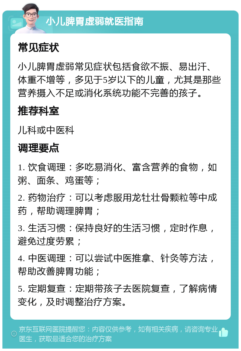 小儿脾胃虚弱就医指南 常见症状 小儿脾胃虚弱常见症状包括食欲不振、易出汗、体重不增等，多见于5岁以下的儿童，尤其是那些营养摄入不足或消化系统功能不完善的孩子。 推荐科室 儿科或中医科 调理要点 1. 饮食调理：多吃易消化、富含营养的食物，如粥、面条、鸡蛋等； 2. 药物治疗：可以考虑服用龙牡壮骨颗粒等中成药，帮助调理脾胃； 3. 生活习惯：保持良好的生活习惯，定时作息，避免过度劳累； 4. 中医调理：可以尝试中医推拿、针灸等方法，帮助改善脾胃功能； 5. 定期复查：定期带孩子去医院复查，了解病情变化，及时调整治疗方案。