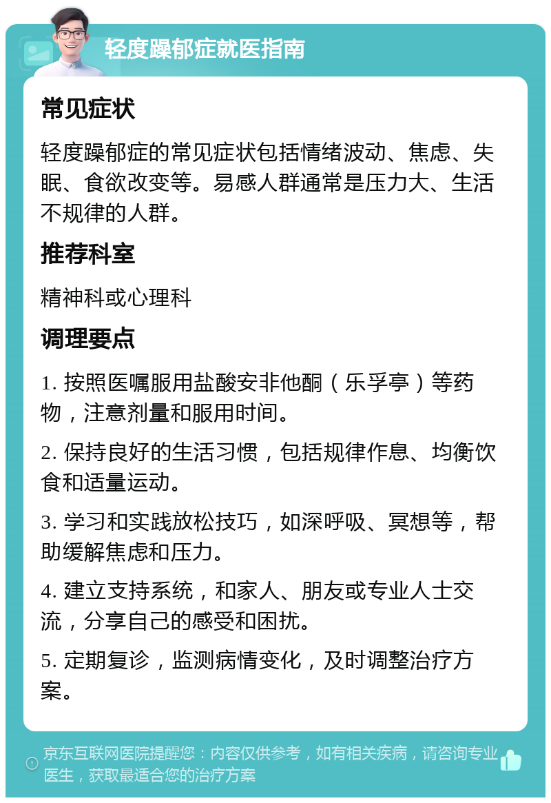 轻度躁郁症就医指南 常见症状 轻度躁郁症的常见症状包括情绪波动、焦虑、失眠、食欲改变等。易感人群通常是压力大、生活不规律的人群。 推荐科室 精神科或心理科 调理要点 1. 按照医嘱服用盐酸安非他酮（乐孚亭）等药物，注意剂量和服用时间。 2. 保持良好的生活习惯，包括规律作息、均衡饮食和适量运动。 3. 学习和实践放松技巧，如深呼吸、冥想等，帮助缓解焦虑和压力。 4. 建立支持系统，和家人、朋友或专业人士交流，分享自己的感受和困扰。 5. 定期复诊，监测病情变化，及时调整治疗方案。