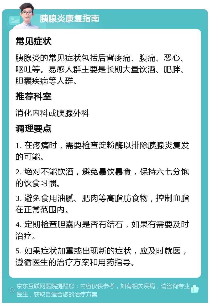 胰腺炎康复指南 常见症状 胰腺炎的常见症状包括后背疼痛、腹痛、恶心、呕吐等。易感人群主要是长期大量饮酒、肥胖、胆囊疾病等人群。 推荐科室 消化内科或胰腺外科 调理要点 1. 在疼痛时，需要检查淀粉酶以排除胰腺炎复发的可能。 2. 绝对不能饮酒，避免暴饮暴食，保持六七分饱的饮食习惯。 3. 避免食用油腻、肥肉等高脂肪食物，控制血脂在正常范围内。 4. 定期检查胆囊内是否有结石，如果有需要及时治疗。 5. 如果症状加重或出现新的症状，应及时就医，遵循医生的治疗方案和用药指导。