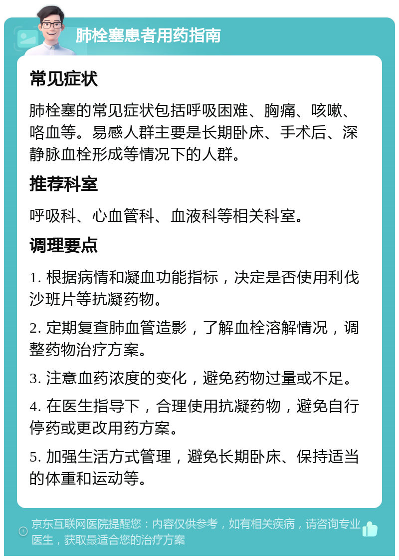 肺栓塞患者用药指南 常见症状 肺栓塞的常见症状包括呼吸困难、胸痛、咳嗽、咯血等。易感人群主要是长期卧床、手术后、深静脉血栓形成等情况下的人群。 推荐科室 呼吸科、心血管科、血液科等相关科室。 调理要点 1. 根据病情和凝血功能指标，决定是否使用利伐沙班片等抗凝药物。 2. 定期复查肺血管造影，了解血栓溶解情况，调整药物治疗方案。 3. 注意血药浓度的变化，避免药物过量或不足。 4. 在医生指导下，合理使用抗凝药物，避免自行停药或更改用药方案。 5. 加强生活方式管理，避免长期卧床、保持适当的体重和运动等。