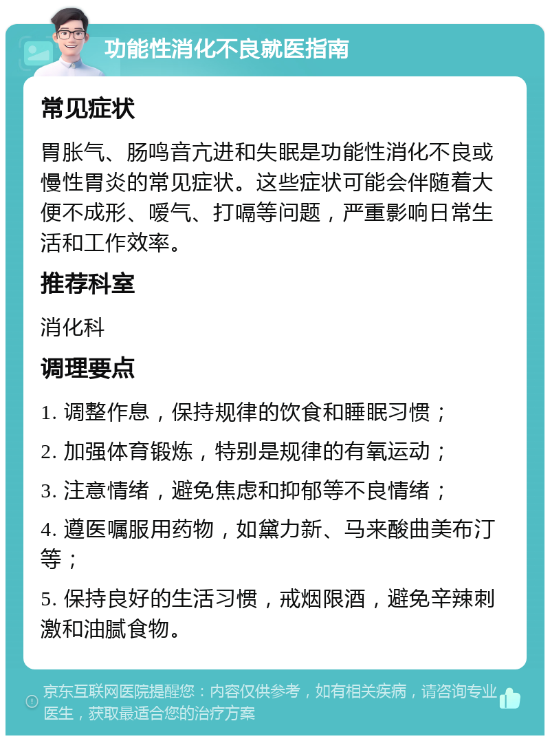 功能性消化不良就医指南 常见症状 胃胀气、肠鸣音亢进和失眠是功能性消化不良或慢性胃炎的常见症状。这些症状可能会伴随着大便不成形、嗳气、打嗝等问题，严重影响日常生活和工作效率。 推荐科室 消化科 调理要点 1. 调整作息，保持规律的饮食和睡眠习惯； 2. 加强体育锻炼，特别是规律的有氧运动； 3. 注意情绪，避免焦虑和抑郁等不良情绪； 4. 遵医嘱服用药物，如黛力新、马来酸曲美布汀等； 5. 保持良好的生活习惯，戒烟限酒，避免辛辣刺激和油腻食物。