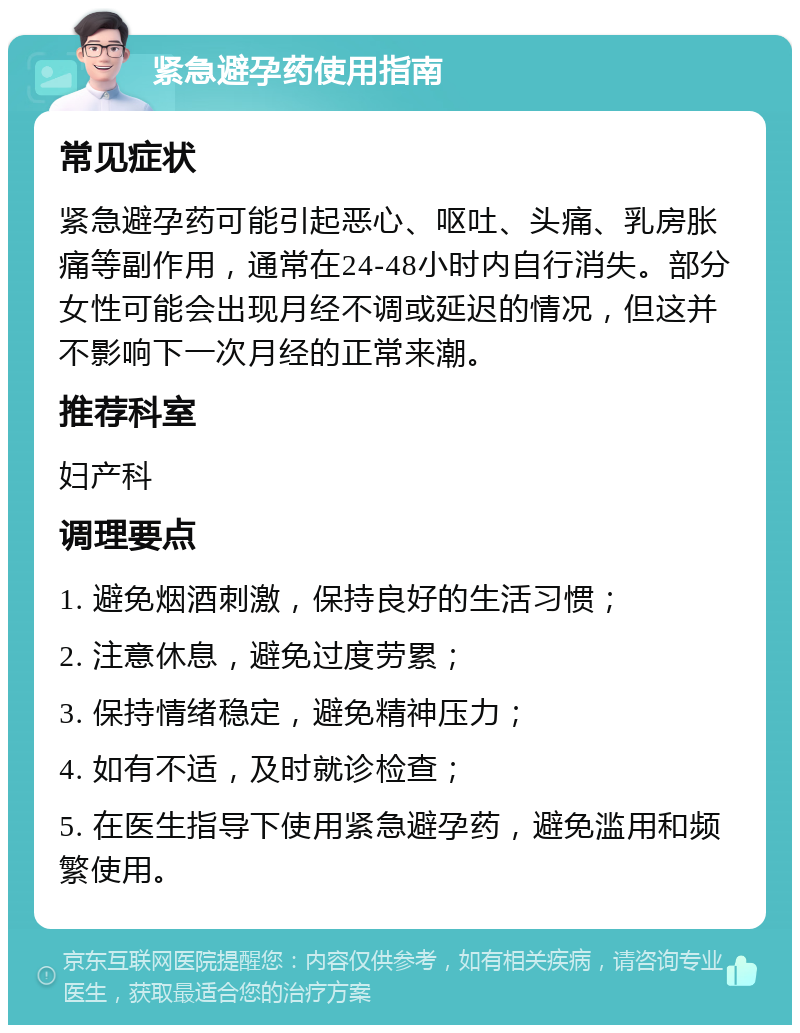 紧急避孕药使用指南 常见症状 紧急避孕药可能引起恶心、呕吐、头痛、乳房胀痛等副作用，通常在24-48小时内自行消失。部分女性可能会出现月经不调或延迟的情况，但这并不影响下一次月经的正常来潮。 推荐科室 妇产科 调理要点 1. 避免烟酒刺激，保持良好的生活习惯； 2. 注意休息，避免过度劳累； 3. 保持情绪稳定，避免精神压力； 4. 如有不适，及时就诊检查； 5. 在医生指导下使用紧急避孕药，避免滥用和频繁使用。