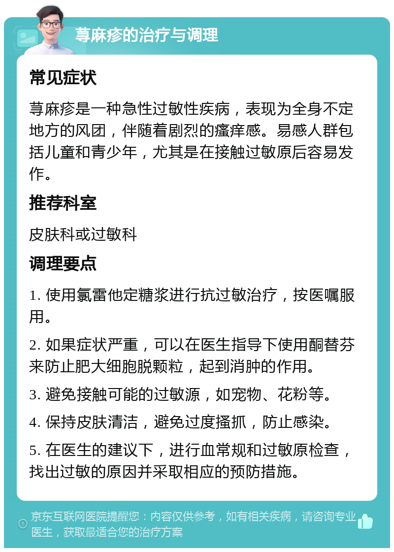 荨麻疹的治疗与调理 常见症状 荨麻疹是一种急性过敏性疾病，表现为全身不定地方的风团，伴随着剧烈的瘙痒感。易感人群包括儿童和青少年，尤其是在接触过敏原后容易发作。 推荐科室 皮肤科或过敏科 调理要点 1. 使用氯雷他定糖浆进行抗过敏治疗，按医嘱服用。 2. 如果症状严重，可以在医生指导下使用酮替芬来防止肥大细胞脱颗粒，起到消肿的作用。 3. 避免接触可能的过敏源，如宠物、花粉等。 4. 保持皮肤清洁，避免过度搔抓，防止感染。 5. 在医生的建议下，进行血常规和过敏原检查，找出过敏的原因并采取相应的预防措施。