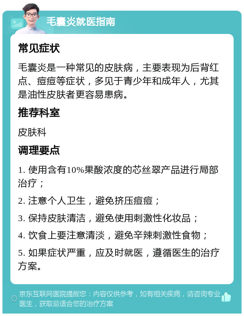 毛囊炎就医指南 常见症状 毛囊炎是一种常见的皮肤病，主要表现为后背红点、痘痘等症状，多见于青少年和成年人，尤其是油性皮肤者更容易患病。 推荐科室 皮肤科 调理要点 1. 使用含有10%果酸浓度的芯丝翠产品进行局部治疗； 2. 注意个人卫生，避免挤压痘痘； 3. 保持皮肤清洁，避免使用刺激性化妆品； 4. 饮食上要注意清淡，避免辛辣刺激性食物； 5. 如果症状严重，应及时就医，遵循医生的治疗方案。