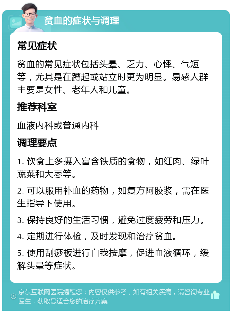 贫血的症状与调理 常见症状 贫血的常见症状包括头晕、乏力、心悸、气短等，尤其是在蹲起或站立时更为明显。易感人群主要是女性、老年人和儿童。 推荐科室 血液内科或普通内科 调理要点 1. 饮食上多摄入富含铁质的食物，如红肉、绿叶蔬菜和大枣等。 2. 可以服用补血的药物，如复方阿胶浆，需在医生指导下使用。 3. 保持良好的生活习惯，避免过度疲劳和压力。 4. 定期进行体检，及时发现和治疗贫血。 5. 使用刮痧板进行自我按摩，促进血液循环，缓解头晕等症状。