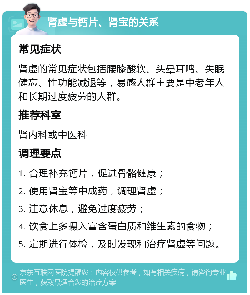 肾虚与钙片、肾宝的关系 常见症状 肾虚的常见症状包括腰膝酸软、头晕耳鸣、失眠健忘、性功能减退等，易感人群主要是中老年人和长期过度疲劳的人群。 推荐科室 肾内科或中医科 调理要点 1. 合理补充钙片，促进骨骼健康； 2. 使用肾宝等中成药，调理肾虚； 3. 注意休息，避免过度疲劳； 4. 饮食上多摄入富含蛋白质和维生素的食物； 5. 定期进行体检，及时发现和治疗肾虚等问题。