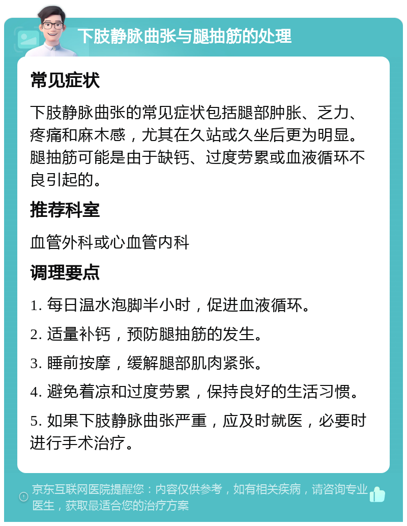 下肢静脉曲张与腿抽筋的处理 常见症状 下肢静脉曲张的常见症状包括腿部肿胀、乏力、疼痛和麻木感，尤其在久站或久坐后更为明显。腿抽筋可能是由于缺钙、过度劳累或血液循环不良引起的。 推荐科室 血管外科或心血管内科 调理要点 1. 每日温水泡脚半小时，促进血液循环。 2. 适量补钙，预防腿抽筋的发生。 3. 睡前按摩，缓解腿部肌肉紧张。 4. 避免着凉和过度劳累，保持良好的生活习惯。 5. 如果下肢静脉曲张严重，应及时就医，必要时进行手术治疗。