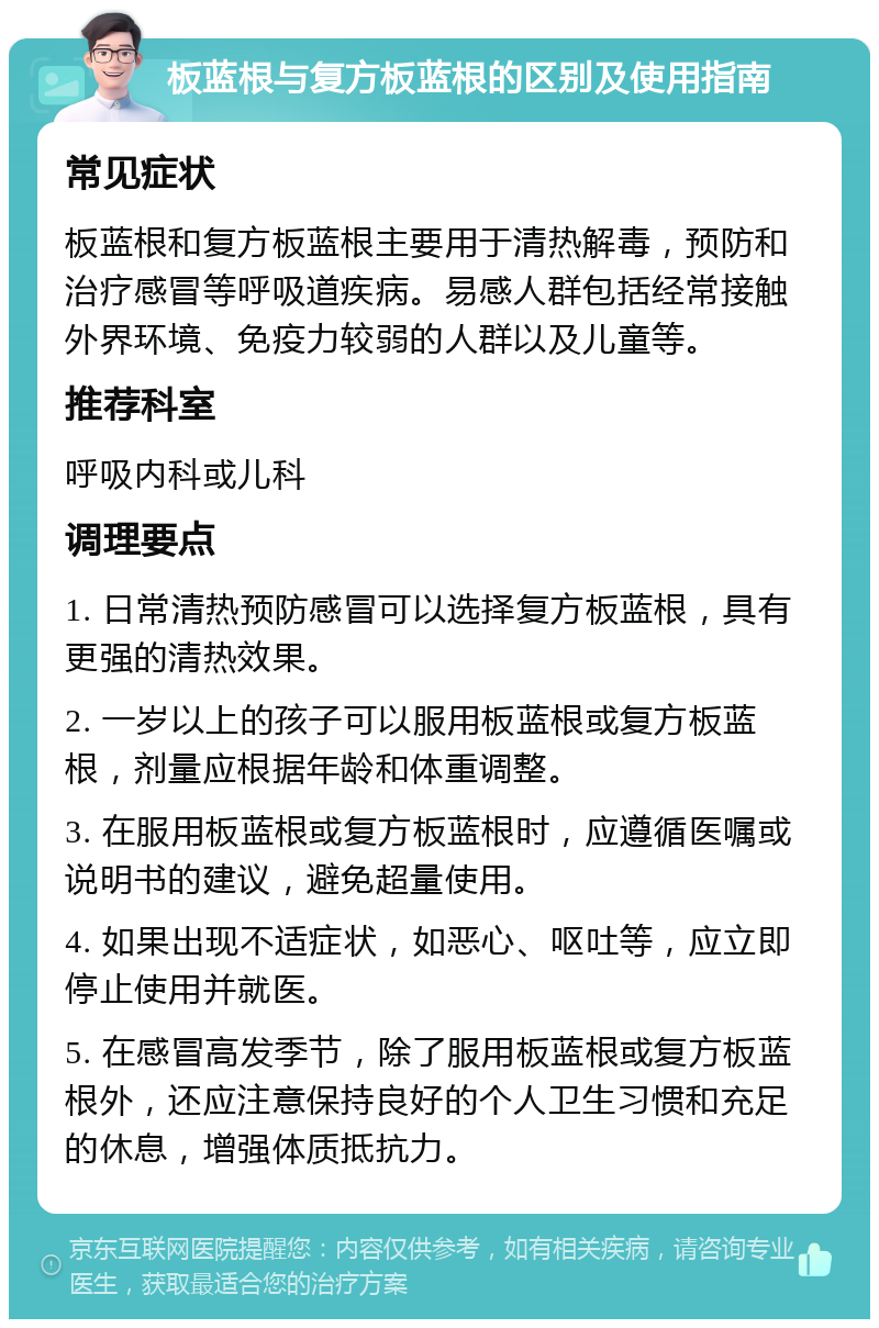 板蓝根与复方板蓝根的区别及使用指南 常见症状 板蓝根和复方板蓝根主要用于清热解毒，预防和治疗感冒等呼吸道疾病。易感人群包括经常接触外界环境、免疫力较弱的人群以及儿童等。 推荐科室 呼吸内科或儿科 调理要点 1. 日常清热预防感冒可以选择复方板蓝根，具有更强的清热效果。 2. 一岁以上的孩子可以服用板蓝根或复方板蓝根，剂量应根据年龄和体重调整。 3. 在服用板蓝根或复方板蓝根时，应遵循医嘱或说明书的建议，避免超量使用。 4. 如果出现不适症状，如恶心、呕吐等，应立即停止使用并就医。 5. 在感冒高发季节，除了服用板蓝根或复方板蓝根外，还应注意保持良好的个人卫生习惯和充足的休息，增强体质抵抗力。