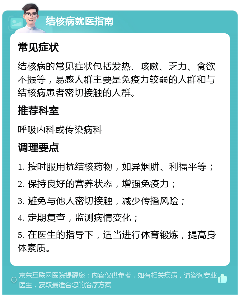 结核病就医指南 常见症状 结核病的常见症状包括发热、咳嗽、乏力、食欲不振等，易感人群主要是免疫力较弱的人群和与结核病患者密切接触的人群。 推荐科室 呼吸内科或传染病科 调理要点 1. 按时服用抗结核药物，如异烟肼、利福平等； 2. 保持良好的营养状态，增强免疫力； 3. 避免与他人密切接触，减少传播风险； 4. 定期复查，监测病情变化； 5. 在医生的指导下，适当进行体育锻炼，提高身体素质。