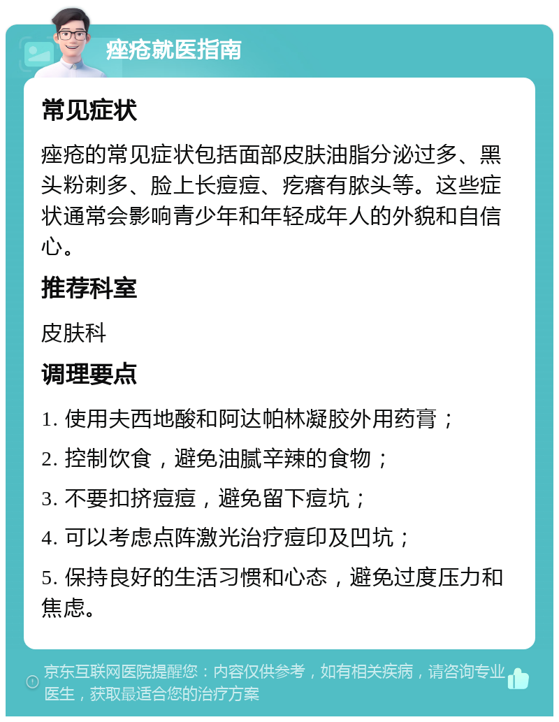 痤疮就医指南 常见症状 痤疮的常见症状包括面部皮肤油脂分泌过多、黑头粉刺多、脸上长痘痘、疙瘩有脓头等。这些症状通常会影响青少年和年轻成年人的外貌和自信心。 推荐科室 皮肤科 调理要点 1. 使用夫西地酸和阿达帕林凝胶外用药膏； 2. 控制饮食，避免油腻辛辣的食物； 3. 不要扣挤痘痘，避免留下痘坑； 4. 可以考虑点阵激光治疗痘印及凹坑； 5. 保持良好的生活习惯和心态，避免过度压力和焦虑。