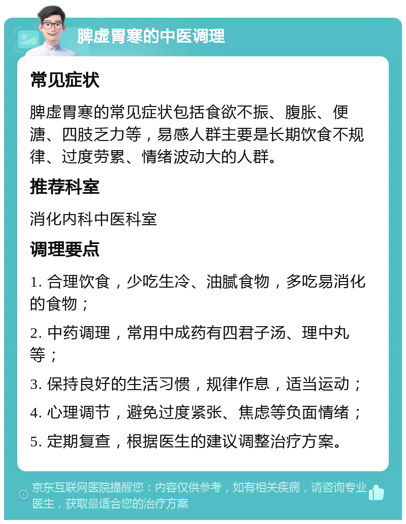 脾虚胃寒的中医调理 常见症状 脾虚胃寒的常见症状包括食欲不振、腹胀、便溏、四肢乏力等，易感人群主要是长期饮食不规律、过度劳累、情绪波动大的人群。 推荐科室 消化内科中医科室 调理要点 1. 合理饮食，少吃生冷、油腻食物，多吃易消化的食物； 2. 中药调理，常用中成药有四君子汤、理中丸等； 3. 保持良好的生活习惯，规律作息，适当运动； 4. 心理调节，避免过度紧张、焦虑等负面情绪； 5. 定期复查，根据医生的建议调整治疗方案。