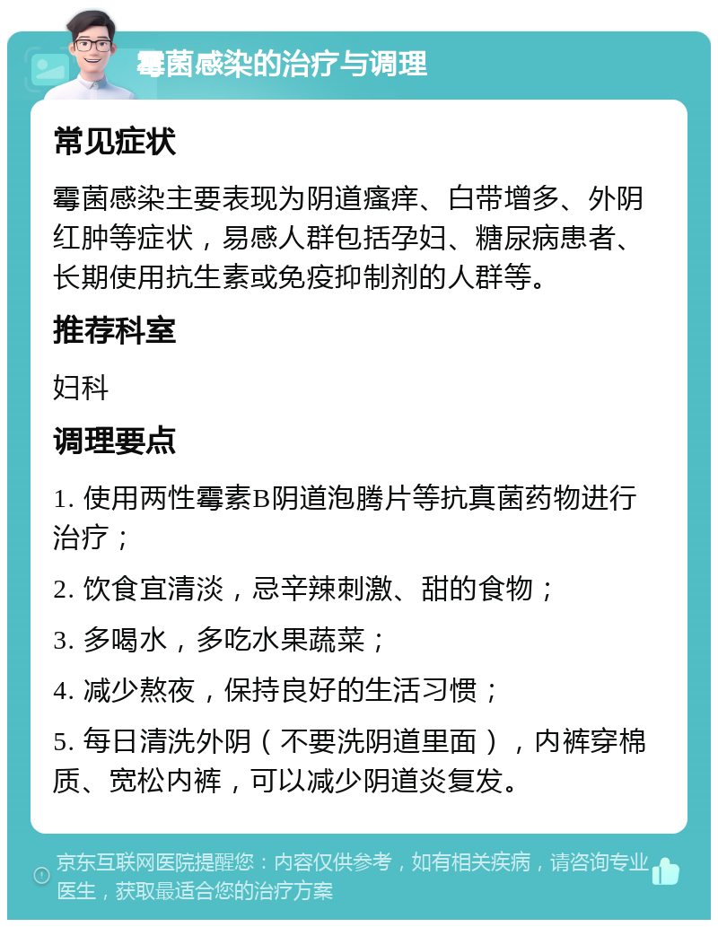 霉菌感染的治疗与调理 常见症状 霉菌感染主要表现为阴道瘙痒、白带增多、外阴红肿等症状，易感人群包括孕妇、糖尿病患者、长期使用抗生素或免疫抑制剂的人群等。 推荐科室 妇科 调理要点 1. 使用两性霉素B阴道泡腾片等抗真菌药物进行治疗； 2. 饮食宜清淡，忌辛辣刺激、甜的食物； 3. 多喝水，多吃水果蔬菜； 4. 减少熬夜，保持良好的生活习惯； 5. 每日清洗外阴（不要洗阴道里面），内裤穿棉质、宽松内裤，可以减少阴道炎复发。