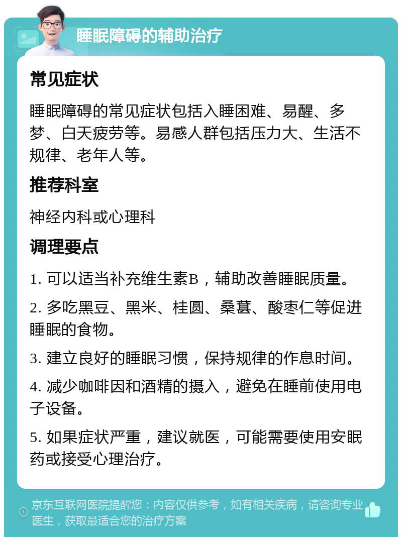 睡眠障碍的辅助治疗 常见症状 睡眠障碍的常见症状包括入睡困难、易醒、多梦、白天疲劳等。易感人群包括压力大、生活不规律、老年人等。 推荐科室 神经内科或心理科 调理要点 1. 可以适当补充维生素B，辅助改善睡眠质量。 2. 多吃黑豆、黑米、桂圆、桑葚、酸枣仁等促进睡眠的食物。 3. 建立良好的睡眠习惯，保持规律的作息时间。 4. 减少咖啡因和酒精的摄入，避免在睡前使用电子设备。 5. 如果症状严重，建议就医，可能需要使用安眠药或接受心理治疗。