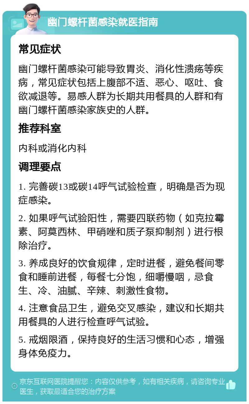 幽门螺杆菌感染就医指南 常见症状 幽门螺杆菌感染可能导致胃炎、消化性溃疡等疾病，常见症状包括上腹部不适、恶心、呕吐、食欲减退等。易感人群为长期共用餐具的人群和有幽门螺杆菌感染家族史的人群。 推荐科室 内科或消化内科 调理要点 1. 完善碳13或碳14呼气试验检查，明确是否为现症感染。 2. 如果呼气试验阳性，需要四联药物（如克拉霉素、阿莫西林、甲硝唑和质子泵抑制剂）进行根除治疗。 3. 养成良好的饮食规律，定时进餐，避免餐间零食和睡前进餐，每餐七分饱，细嚼慢咽，忌食生、冷、油腻、辛辣、刺激性食物。 4. 注意食品卫生，避免交叉感染，建议和长期共用餐具的人进行检查呼气试验。 5. 戒烟限酒，保持良好的生活习惯和心态，增强身体免疫力。