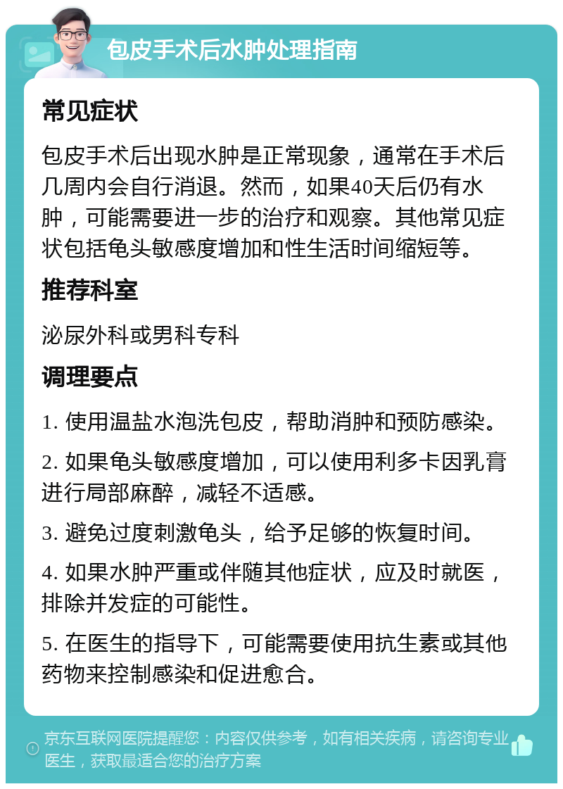 包皮手术后水肿处理指南 常见症状 包皮手术后出现水肿是正常现象，通常在手术后几周内会自行消退。然而，如果40天后仍有水肿，可能需要进一步的治疗和观察。其他常见症状包括龟头敏感度增加和性生活时间缩短等。 推荐科室 泌尿外科或男科专科 调理要点 1. 使用温盐水泡洗包皮，帮助消肿和预防感染。 2. 如果龟头敏感度增加，可以使用利多卡因乳膏进行局部麻醉，减轻不适感。 3. 避免过度刺激龟头，给予足够的恢复时间。 4. 如果水肿严重或伴随其他症状，应及时就医，排除并发症的可能性。 5. 在医生的指导下，可能需要使用抗生素或其他药物来控制感染和促进愈合。