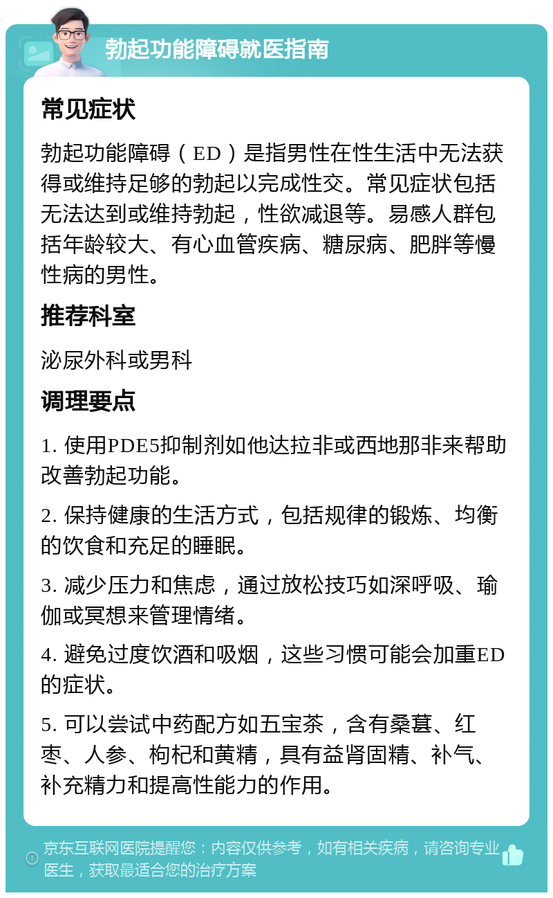 勃起功能障碍就医指南 常见症状 勃起功能障碍（ED）是指男性在性生活中无法获得或维持足够的勃起以完成性交。常见症状包括无法达到或维持勃起，性欲减退等。易感人群包括年龄较大、有心血管疾病、糖尿病、肥胖等慢性病的男性。 推荐科室 泌尿外科或男科 调理要点 1. 使用PDE5抑制剂如他达拉非或西地那非来帮助改善勃起功能。 2. 保持健康的生活方式，包括规律的锻炼、均衡的饮食和充足的睡眠。 3. 减少压力和焦虑，通过放松技巧如深呼吸、瑜伽或冥想来管理情绪。 4. 避免过度饮酒和吸烟，这些习惯可能会加重ED的症状。 5. 可以尝试中药配方如五宝茶，含有桑葚、红枣、人参、枸杞和黄精，具有益肾固精、补气、补充精力和提高性能力的作用。