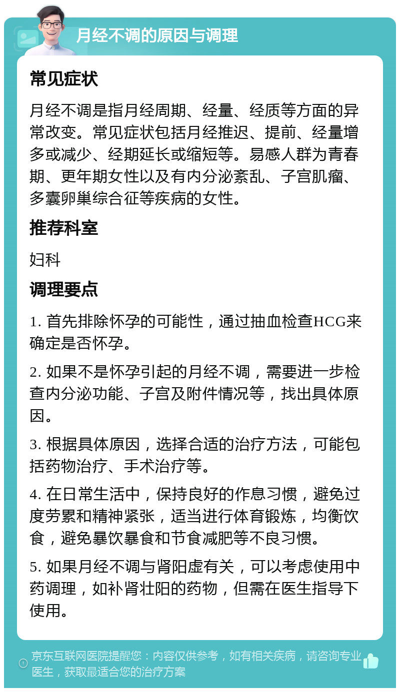 月经不调的原因与调理 常见症状 月经不调是指月经周期、经量、经质等方面的异常改变。常见症状包括月经推迟、提前、经量增多或减少、经期延长或缩短等。易感人群为青春期、更年期女性以及有内分泌紊乱、子宫肌瘤、多囊卵巢综合征等疾病的女性。 推荐科室 妇科 调理要点 1. 首先排除怀孕的可能性，通过抽血检查HCG来确定是否怀孕。 2. 如果不是怀孕引起的月经不调，需要进一步检查内分泌功能、子宫及附件情况等，找出具体原因。 3. 根据具体原因，选择合适的治疗方法，可能包括药物治疗、手术治疗等。 4. 在日常生活中，保持良好的作息习惯，避免过度劳累和精神紧张，适当进行体育锻炼，均衡饮食，避免暴饮暴食和节食减肥等不良习惯。 5. 如果月经不调与肾阳虚有关，可以考虑使用中药调理，如补肾壮阳的药物，但需在医生指导下使用。