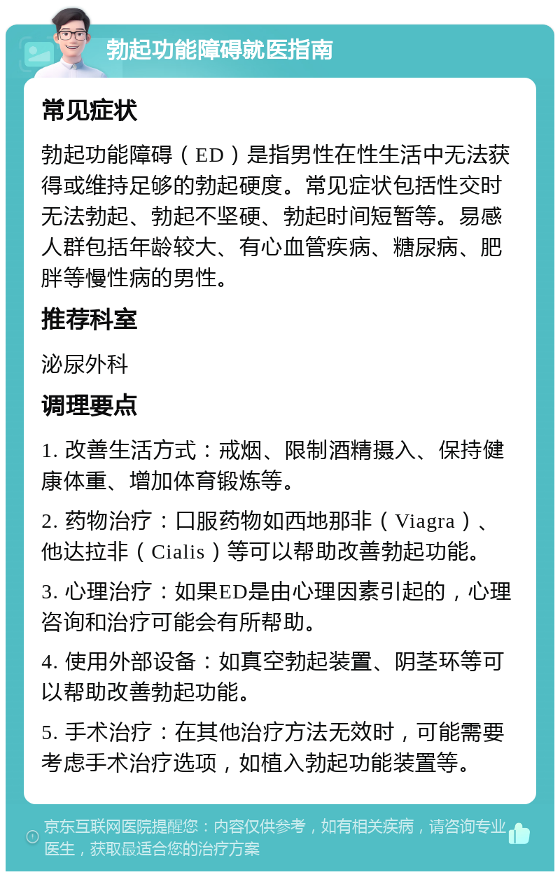 勃起功能障碍就医指南 常见症状 勃起功能障碍（ED）是指男性在性生活中无法获得或维持足够的勃起硬度。常见症状包括性交时无法勃起、勃起不坚硬、勃起时间短暂等。易感人群包括年龄较大、有心血管疾病、糖尿病、肥胖等慢性病的男性。 推荐科室 泌尿外科 调理要点 1. 改善生活方式：戒烟、限制酒精摄入、保持健康体重、增加体育锻炼等。 2. 药物治疗：口服药物如西地那非（Viagra）、他达拉非（Cialis）等可以帮助改善勃起功能。 3. 心理治疗：如果ED是由心理因素引起的，心理咨询和治疗可能会有所帮助。 4. 使用外部设备：如真空勃起装置、阴茎环等可以帮助改善勃起功能。 5. 手术治疗：在其他治疗方法无效时，可能需要考虑手术治疗选项，如植入勃起功能装置等。