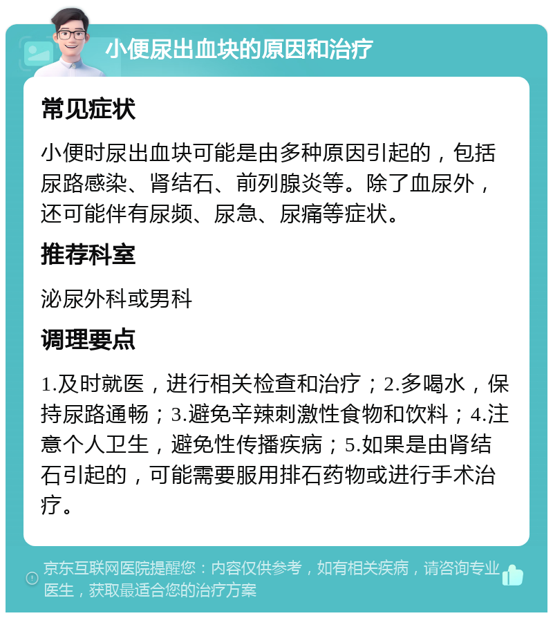 小便尿出血块的原因和治疗 常见症状 小便时尿出血块可能是由多种原因引起的，包括尿路感染、肾结石、前列腺炎等。除了血尿外，还可能伴有尿频、尿急、尿痛等症状。 推荐科室 泌尿外科或男科 调理要点 1.及时就医，进行相关检查和治疗；2.多喝水，保持尿路通畅；3.避免辛辣刺激性食物和饮料；4.注意个人卫生，避免性传播疾病；5.如果是由肾结石引起的，可能需要服用排石药物或进行手术治疗。